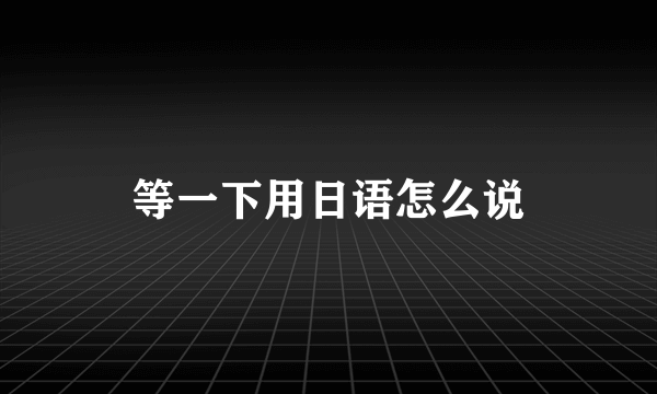 等一下用日语怎么说