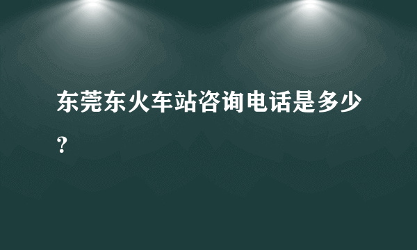 东莞东火车站咨询电话是多少？