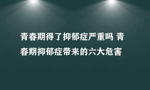 青春期得了抑郁症严重吗 青春期抑郁症带来的六大危害