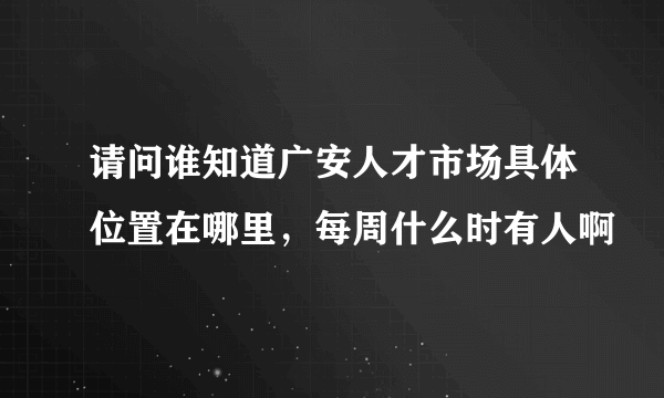 请问谁知道广安人才市场具体位置在哪里，每周什么时有人啊