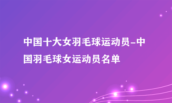 中国十大女羽毛球运动员-中国羽毛球女运动员名单