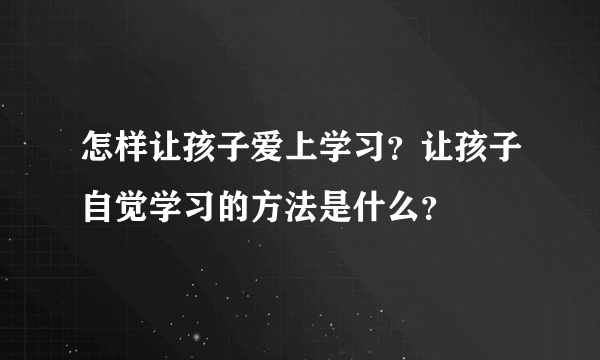 怎样让孩子爱上学习？让孩子自觉学习的方法是什么？