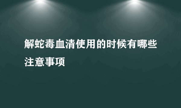 解蛇毒血清使用的时候有哪些注意事项