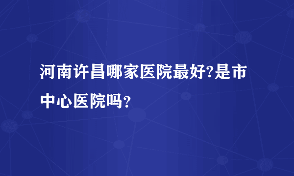 河南许昌哪家医院最好?是市中心医院吗？