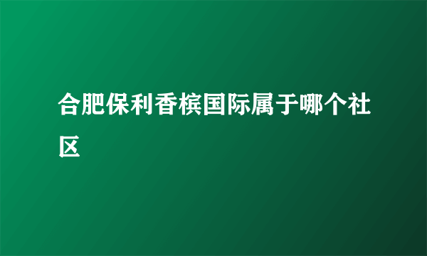 合肥保利香槟国际属于哪个社区