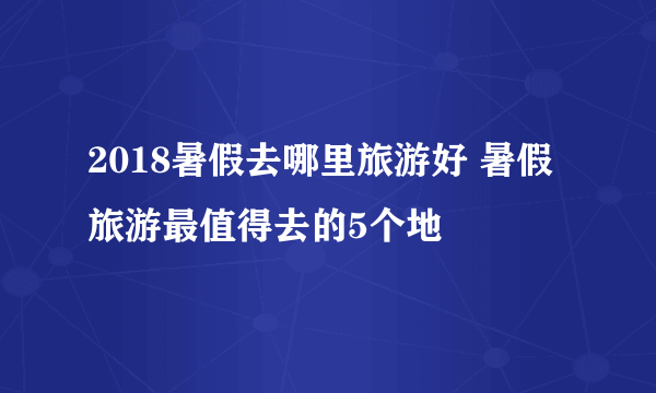 2018暑假去哪里旅游好 暑假旅游最值得去的5个地