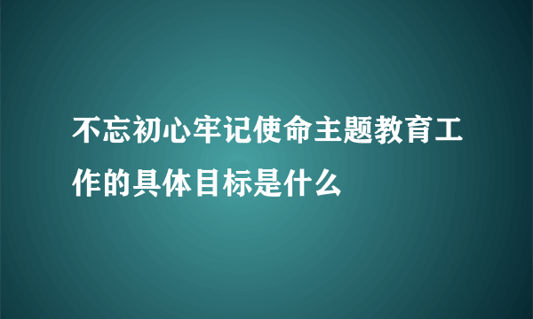 不忘初心牢记使命主题教育工作的具体目标是什么