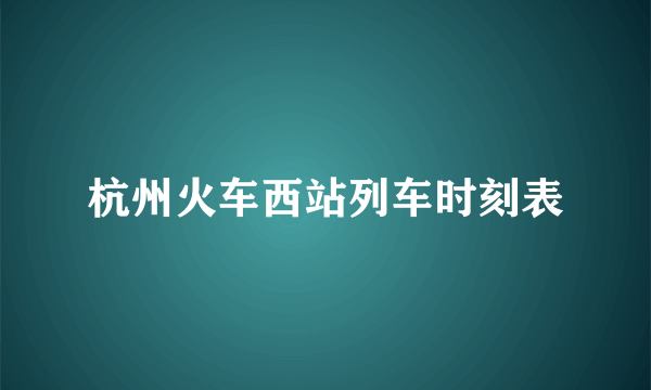 杭州火车西站列车时刻表