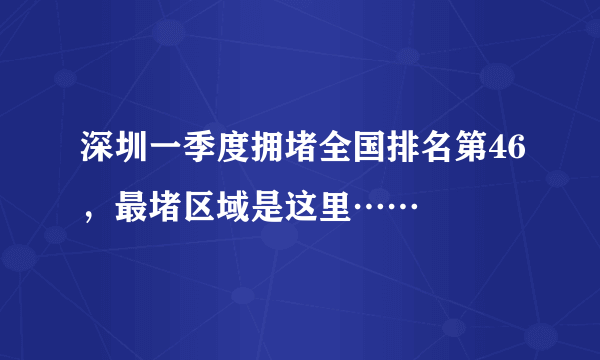 深圳一季度拥堵全国排名第46，最堵区域是这里……