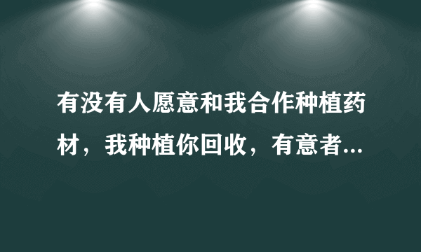 有没有人愿意和我合作种植药材，我种植你回收，有意者请说一声