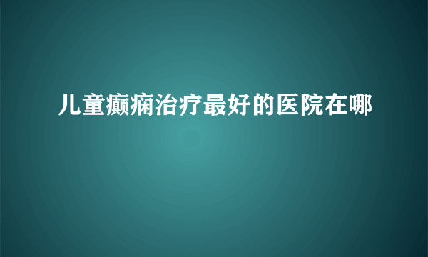 儿童癫痫治疗最好的医院在哪