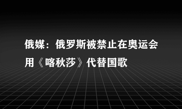 俄媒：俄罗斯被禁止在奥运会用《喀秋莎》代替国歌