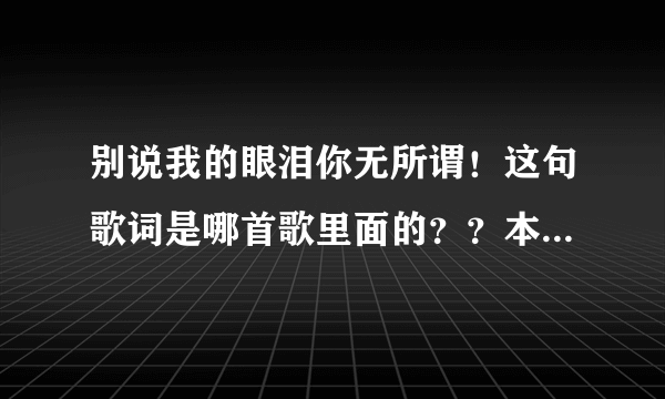 别说我的眼泪你无所谓！这句歌词是哪首歌里面的？？本人记不住歌名了，求解