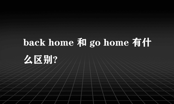 back home 和 go home 有什么区别?