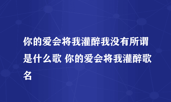 你的爱会将我灌醉我没有所谓是什么歌 你的爱会将我灌醉歌名