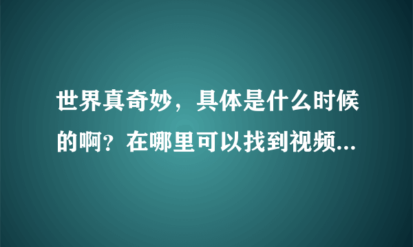 世界真奇妙，具体是什么时候的啊？在哪里可以找到视频来看呢？！