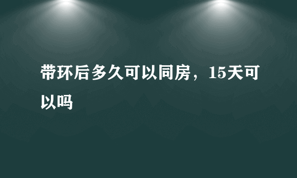 带环后多久可以同房，15天可以吗