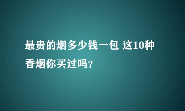 最贵的烟多少钱一包 这10种香烟你买过吗？