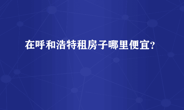 在呼和浩特租房子哪里便宜？