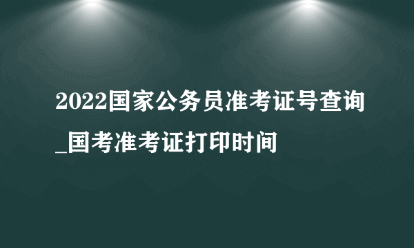 2022国家公务员准考证号查询_国考准考证打印时间