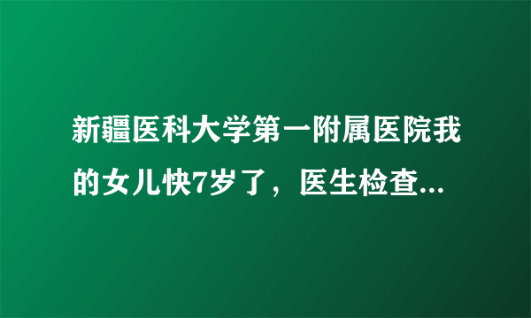 新疆医科大学第一附属医院我的女儿快7岁了，医生检查她...