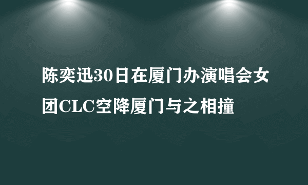 陈奕迅30日在厦门办演唱会女团CLC空降厦门与之相撞