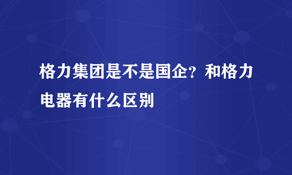 格力集团是不是国企？和格力电器有什么区别