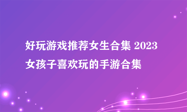 好玩游戏推荐女生合集 2023女孩子喜欢玩的手游合集