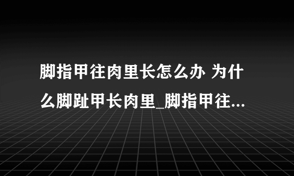 脚指甲往肉里长怎么办 为什么脚趾甲长肉里_脚指甲往肉里长一般分几种情况