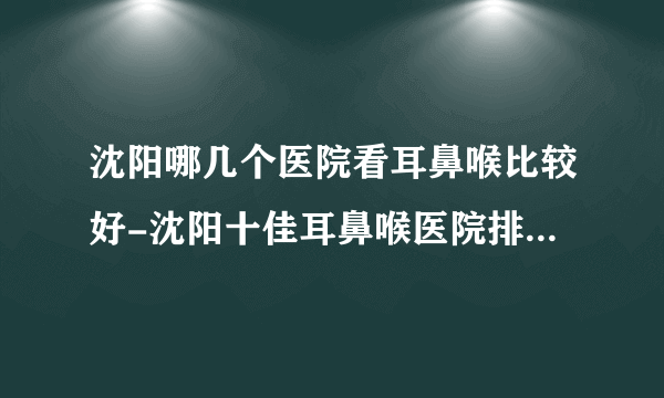 沈阳哪几个医院看耳鼻喉比较好-沈阳十佳耳鼻喉医院排名名单？