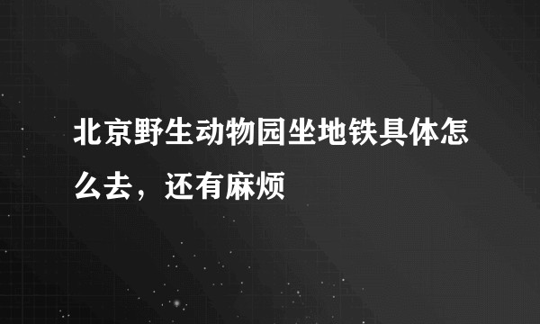 北京野生动物园坐地铁具体怎么去，还有麻烦