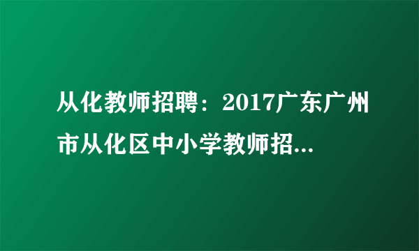 从化教师招聘：2017广东广州市从化区中小学教师招聘90人公告