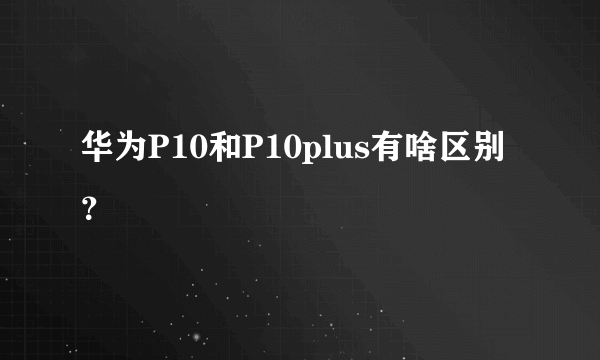 华为P10和P10plus有啥区别？