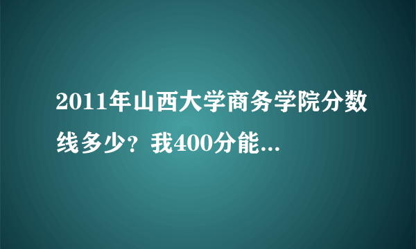 2011年山西大学商务学院分数线多少？我400分能进去吗？我山西的