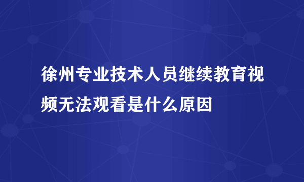 徐州专业技术人员继续教育视频无法观看是什么原因