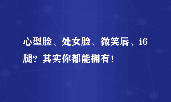 心型脸、处女脸、微笑唇、i6腿？其实你都能拥有！