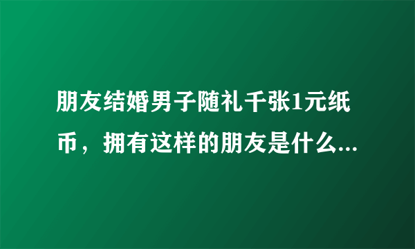 朋友结婚男子随礼千张1元纸币，拥有这样的朋友是什么感觉的？