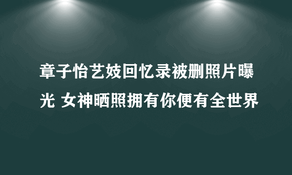 章子怡艺妓回忆录被删照片曝光 女神晒照拥有你便有全世界