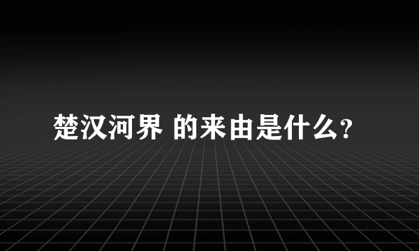 楚汉河界 的来由是什么？