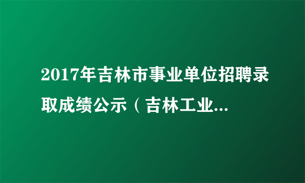 2017年吉林市事业单位招聘录取成绩公示（吉林工业经济学校）