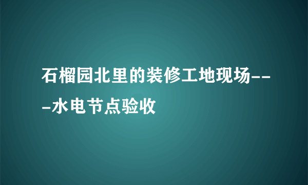 石榴园北里的装修工地现场---水电节点验收