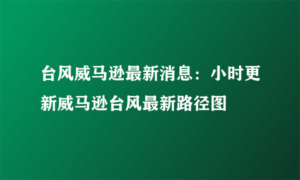 台风威马逊最新消息：小时更新威马逊台风最新路径图