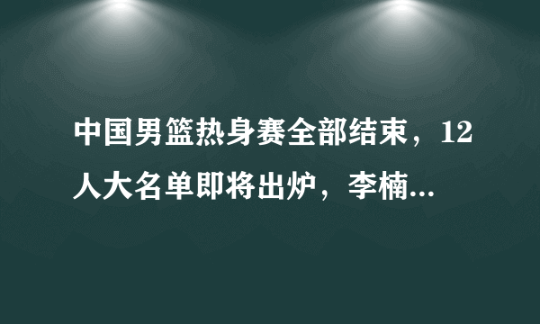 中国男篮热身赛全部结束，12人大名单即将出炉，李楠该如何取舍？