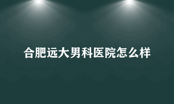 合肥远大男科医院怎么样