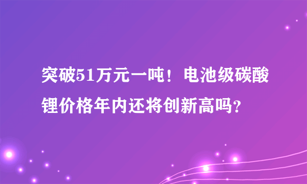 突破51万元一吨！电池级碳酸锂价格年内还将创新高吗？