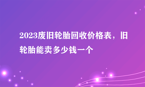 2023废旧轮胎回收价格表，旧轮胎能卖多少钱一个