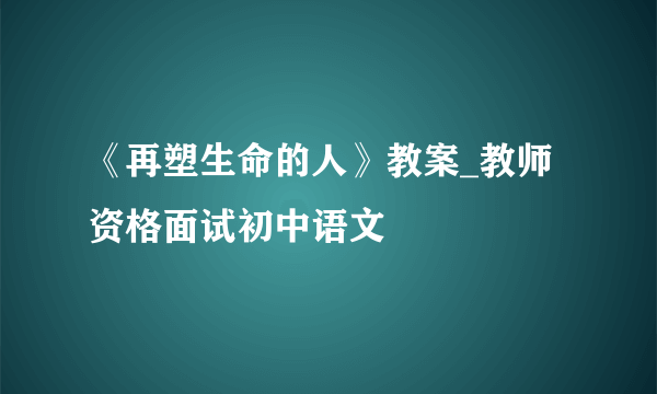 《再塑生命的人》教案_教师资格面试初中语文