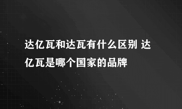 达亿瓦和达瓦有什么区别 达亿瓦是哪个国家的品牌