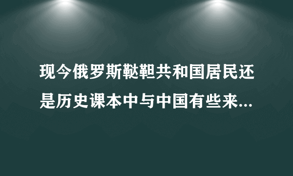 现今俄罗斯鞑靼共和国居民还是历史课本中与中国有些来往的鞑靼人吗？