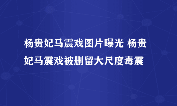 杨贵妃马震戏图片曝光 杨贵妃马震戏被删留大尺度毒震